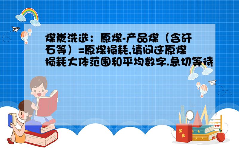 煤炭洗选：原煤-产品煤（含矸石等）=原煤损耗,请问这原煤损耗大体范围和平均数字.急切等待