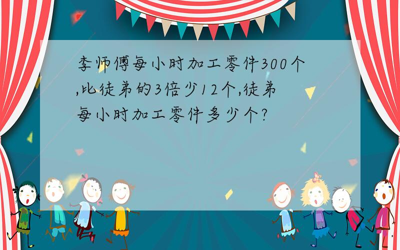 李师傅每小时加工零件300个,比徒弟的3倍少12个,徒弟每小时加工零件多少个?