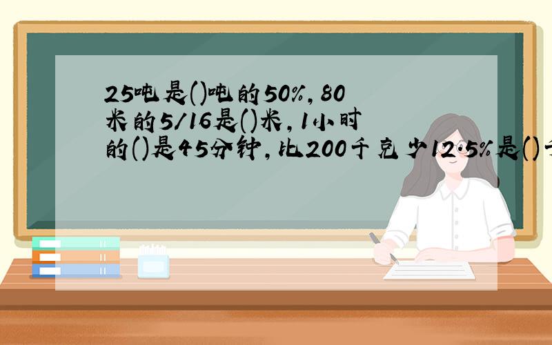 25吨是()吨的50%,80米的5/16是()米,1小时的()是45分钟,比200千克少12.5%是()千克比25少12