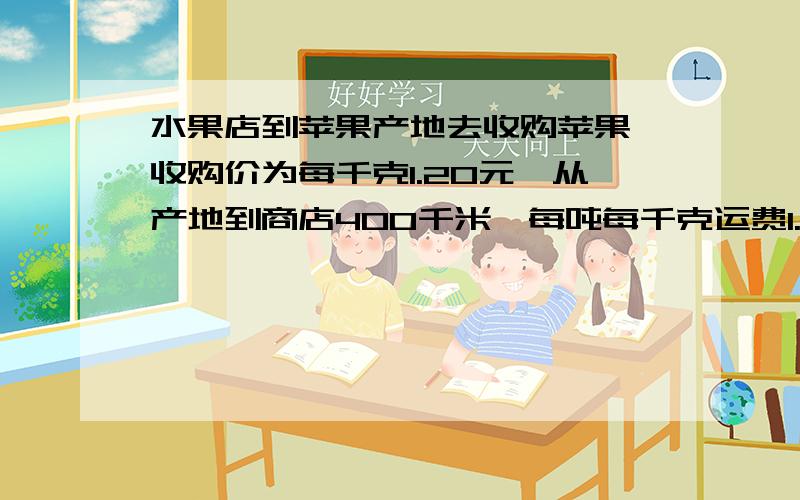 水果店到苹果产地去收购苹果,收购价为每千克1.20元,从产地到商店400千米,每吨每千克运费1.5元,如果在运