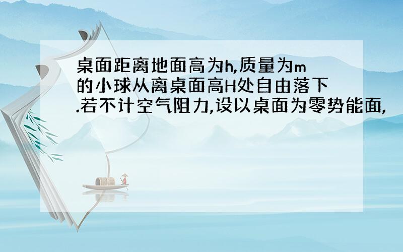 桌面距离地面高为h,质量为m的小球从离桌面高H处自由落下.若不计空气阻力,设以桌面为零势能面,