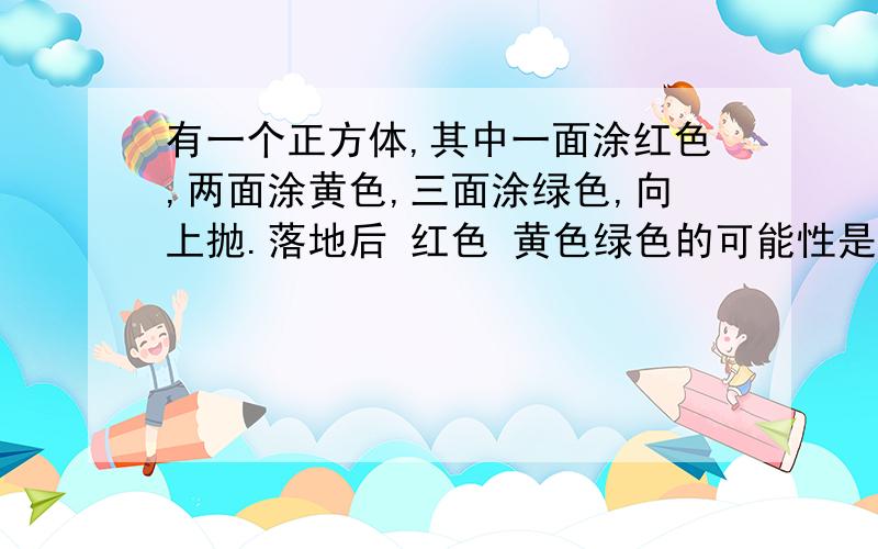 有一个正方体,其中一面涂红色,两面涂黄色,三面涂绿色,向上抛.落地后 红色 黄色绿色的可能性是多少?