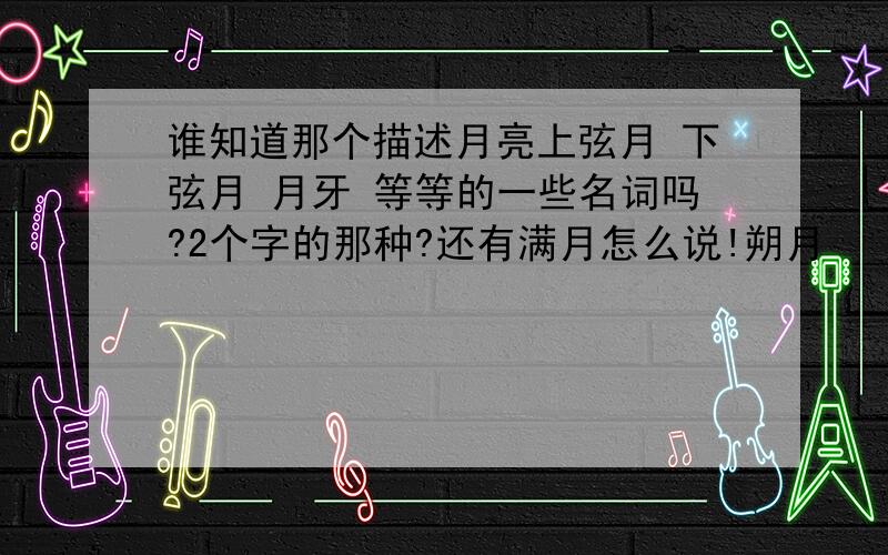 谁知道那个描述月亮上弦月 下弦月 月牙 等等的一些名词吗?2个字的那种?还有满月怎么说!朔月