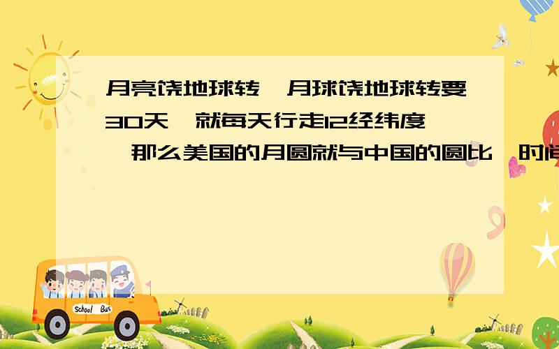 月亮饶地球转,月球饶地球转要30天,就每天行走12经纬度,那么美国的月圆就与中国的圆比一时间了?外国的月亮比中国圆就是有