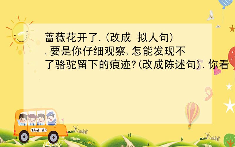 蔷薇花开了.(改成 拟人句).要是你仔细观察,怎能发现不了骆驼留下的痕迹?(改成陈述句).你看