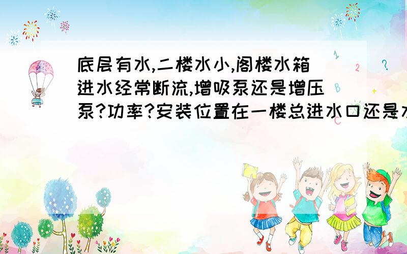 底层有水,二楼水小,阁楼水箱进水经常断流,增吸泵还是增压泵?功率?安装位置在一楼总进水口还是水箱进