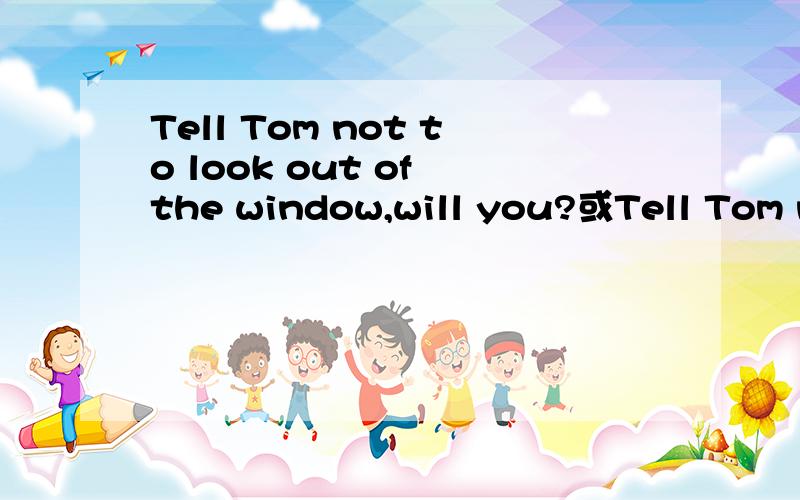 Tell Tom not to look out of the window,will you?或Tell Tom no