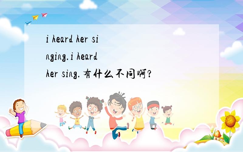 i heard her singing.i heard her sing.有什么不同啊?