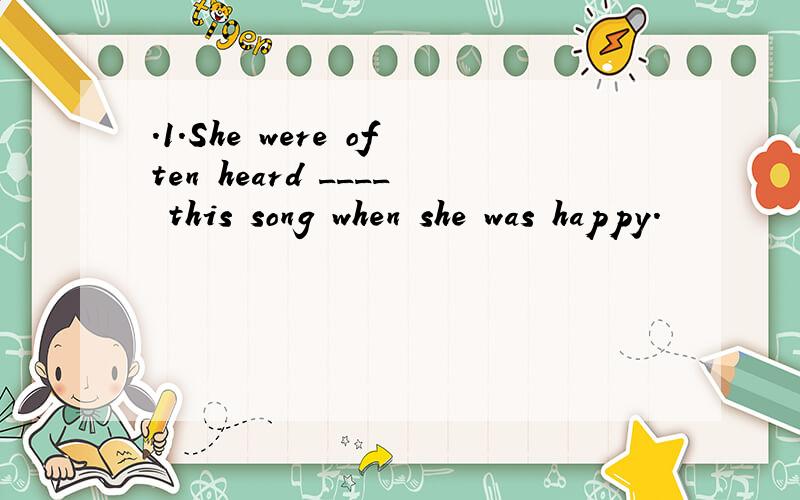 .1.She were often heard ____ this song when she was happy.