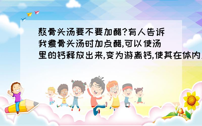 熬骨头汤要不要加醋?有人告诉我煮骨头汤时加点醋,可以使汤里的钙释放出来,变为游离钙,使其在体内更易消化吸收.可是今天,我