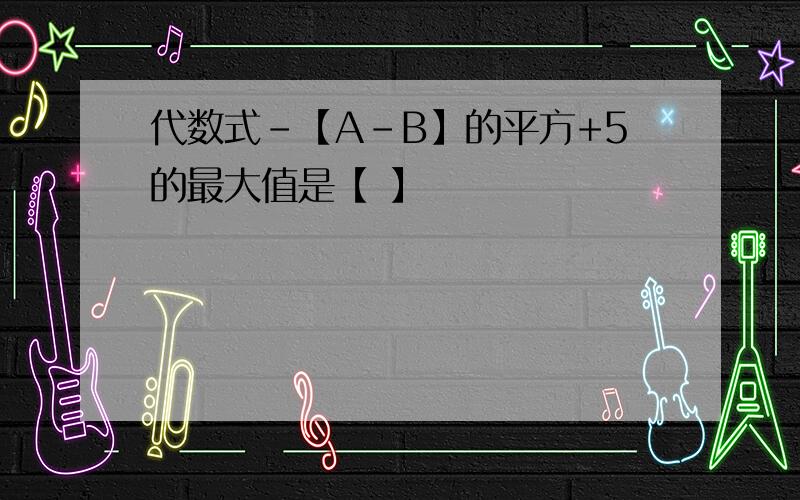 代数式-【A-B】的平方+5的最大值是【 】