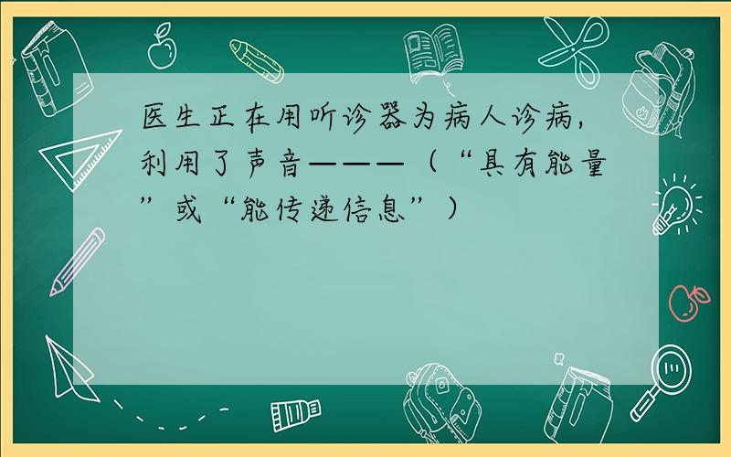 医生正在用听诊器为病人诊病,利用了声音———（“具有能量”或“能传递信息”）