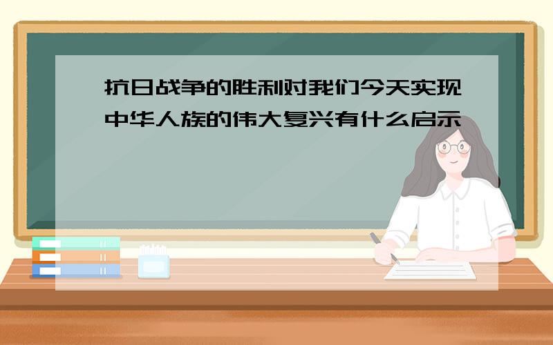 抗日战争的胜利对我们今天实现中华人族的伟大复兴有什么启示