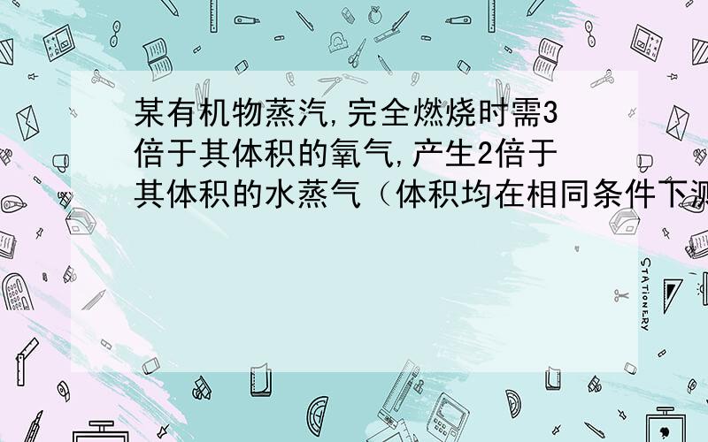 某有机物蒸汽,完全燃烧时需3倍于其体积的氧气,产生2倍于其体积的水蒸气（体积均在相同条件下测定）.