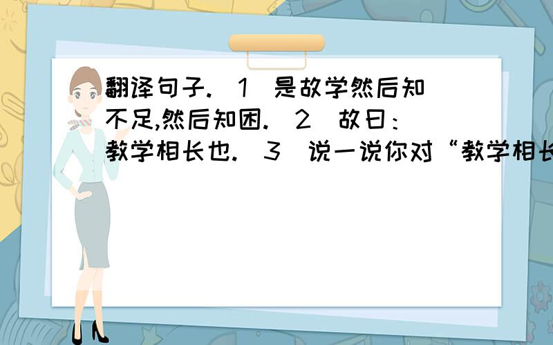 翻译句子.（1）是故学然后知不足,然后知困.（2）故曰：教学相长也.（3）说一说你对“教学相长”的理解