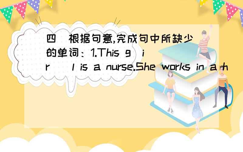 四．根据句意,完成句中所缺少的单词：1.This g_ir__l is a nurse.She works in a h