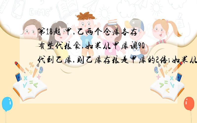 第18题 甲,乙两个仓库各存有整代粮食,如果从甲库调90代到乙库,则乙库存粮是甲库的2倍；如果从乙库调若干代到甲库,则甲