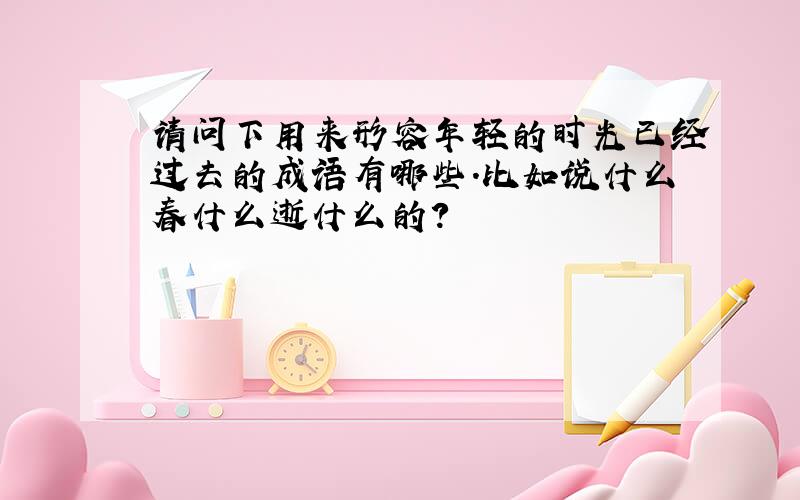 请问下用来形容年轻的时光已经过去的成语有哪些.比如说什么春什么逝什么的?