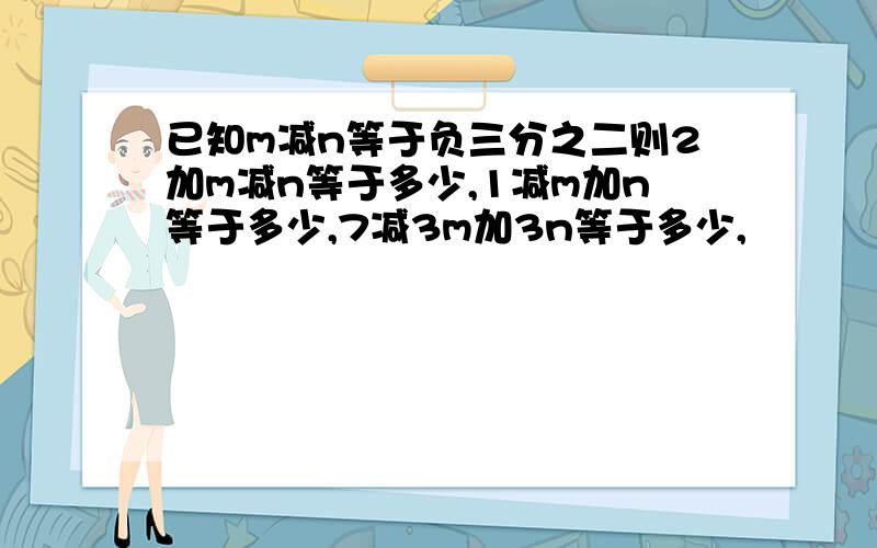 已知m减n等于负三分之二则2加m减n等于多少,1减m加n等于多少,7减3m加3n等于多少,