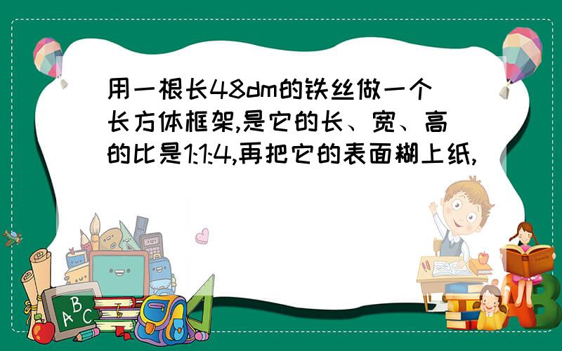 用一根长48dm的铁丝做一个长方体框架,是它的长、宽、高的比是1:1:4,再把它的表面糊上纸,