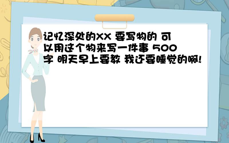 记忆深处的XX 要写物的 可以用这个物来写一件事 500字 明天早上要教 我还要睡觉的啊!