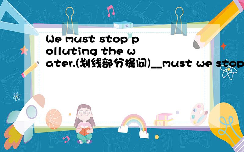 We must stop polluting the water.(划线部分提问)__must we stop____?