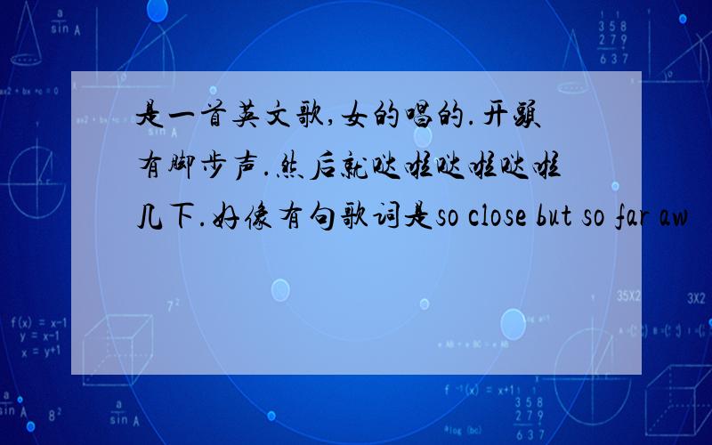 是一首英文歌,女的唱的.开头有脚步声.然后就哒啦哒啦哒啦几下.好像有句歌词是so close but so far aw