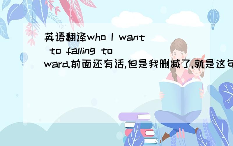 英语翻译who I want to falling toward.前面还有话,但是我删减了,就是这句不懂.而且我觉得 t