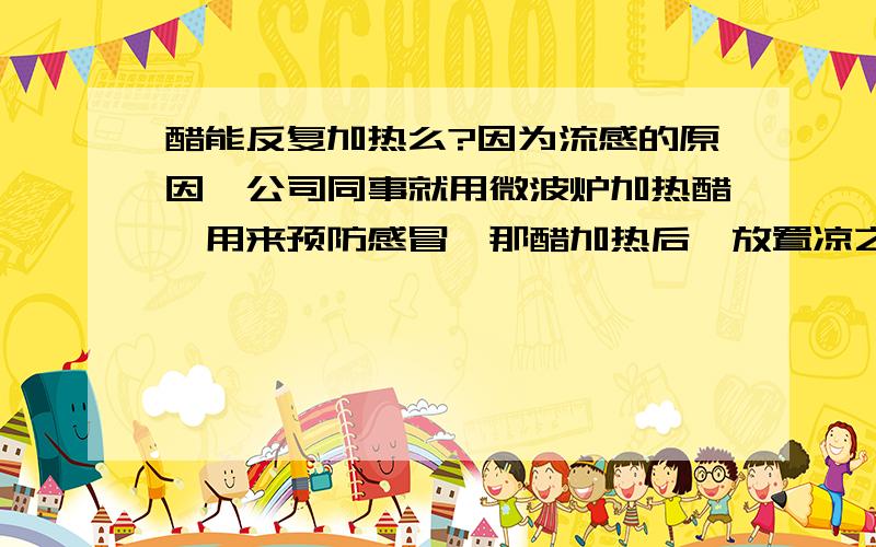 醋能反复加热么?因为流感的原因,公司同事就用微波炉加热醋,用来预防感冒,那醋加热后,放置凉之后还能反复加热利用么?热糊了