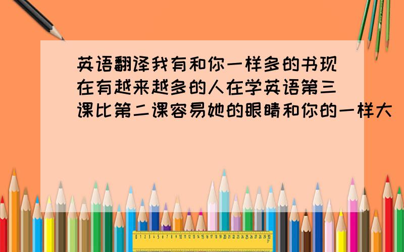 英语翻译我有和你一样多的书现在有越来越多的人在学英语第三课比第二课容易她的眼睛和你的一样大