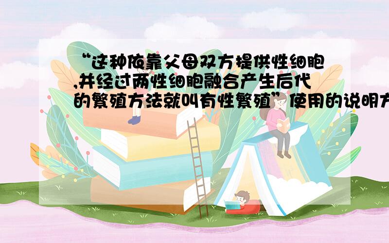 “这种依靠父母双方提供性细胞,并经过两性细胞融合产生后代的繁殖方法就叫有性繁殖”使用的说明方法