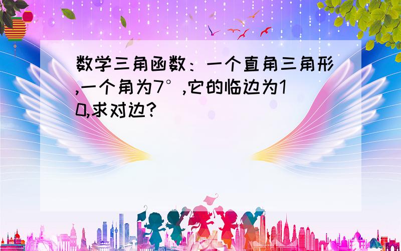 数学三角函数：一个直角三角形,一个角为7°,它的临边为10,求对边?