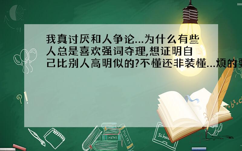 我真讨厌和人争论…为什么有些人总是喜欢强词夺理,想证明自己比别人高明似的?不懂还非装懂…烦的要命!