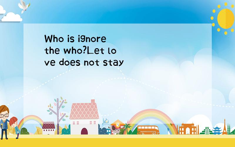 Who is ignore the who?Let love does not stay