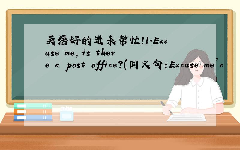 英语好的进来帮忙!1.Excuse me,is there a post office?(同义句:Excuse me'c