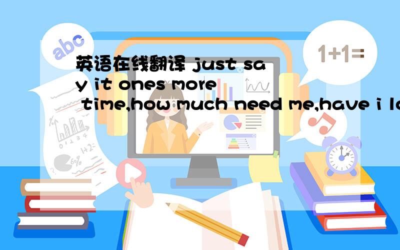 英语在线翻译 just say it ones more time,how much need me,have i lo