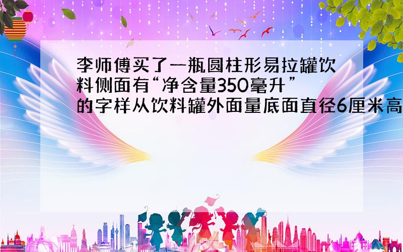 李师傅买了一瓶圆柱形易拉罐饮料侧面有“净含量350毫升”的字样从饮料罐外面量底面直径6厘米高1.2分米