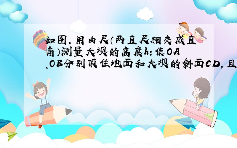 如图，用曲尺（两直尺相交成直角）测量大坝的高度h：使OA、OB分别顶住地面和大坝的斜面CD，且OA与地面垂直，现量出OA