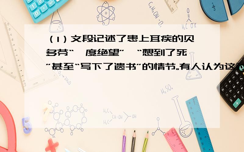 （1）文段记述了患上耳疾的贝多芬“一度绝望”、“想到了死”甚至“写下了遗书”的情节。有人认为这对表现这位伟大人物的形象有