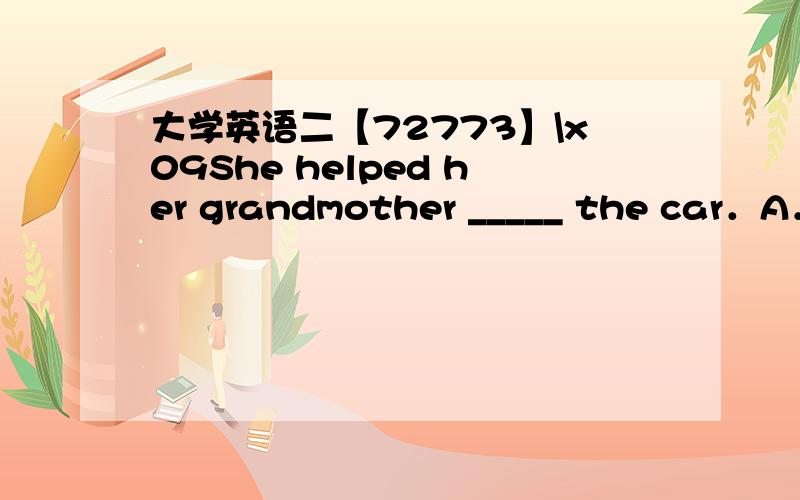 大学英语二【72773】\x09She helped her grandmother _____ the car．A．