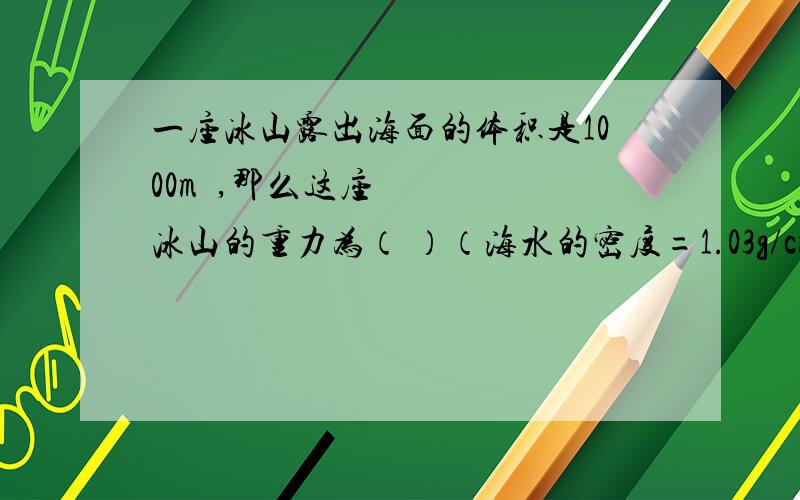 一座冰山露出海面的体积是1000m³,那么这座冰山的重力为（ ）（海水的密度=1.03g/cm³,