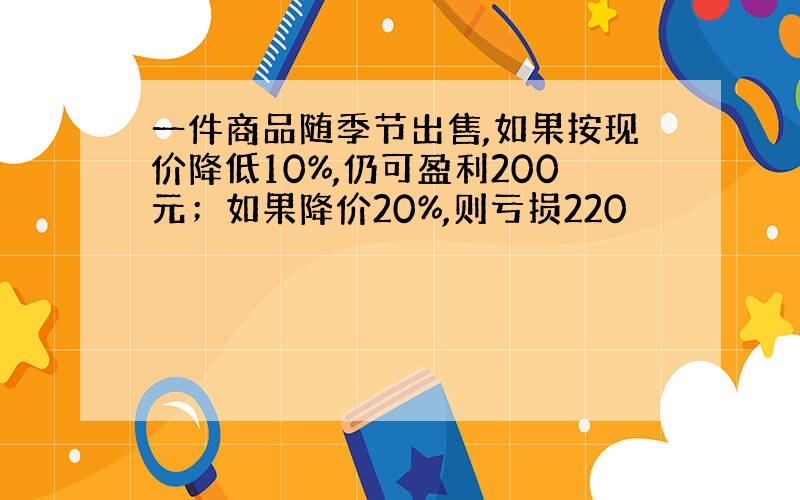 一件商品随季节出售,如果按现价降低10%,仍可盈利200元；如果降价20%,则亏损220