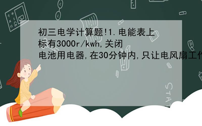 初三电学计算题!1.电能表上标有3000r/kwh,关闭电池用电器,在30分钟内,只让电风扇工作,发现电能表转动150转