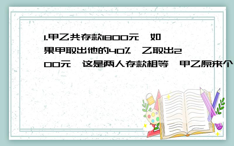 1.甲乙共存款1800元,如果甲取出他的40%,乙取出200元,这是两人存款相等,甲乙原来个存款多少元?