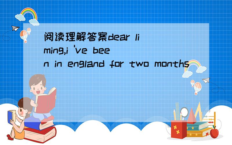 阅读理解答案dear li ming,i 've been in england for two months