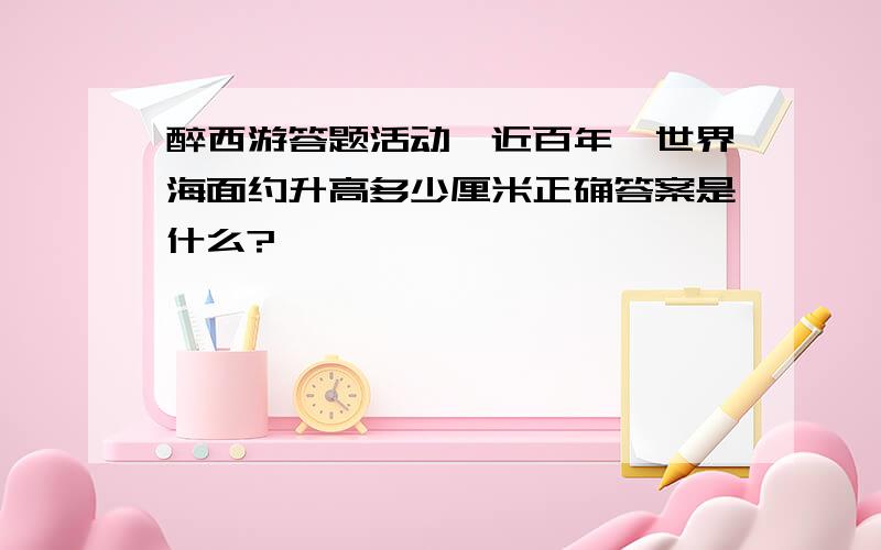 醉西游答题活动,近百年,世界海面约升高多少厘米正确答案是什么?