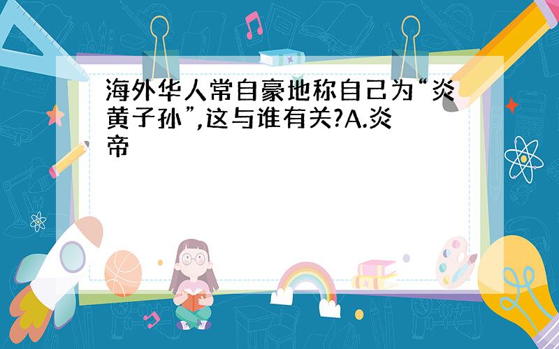 海外华人常自豪地称自己为“炎黄子孙”,这与谁有关?A.炎帝