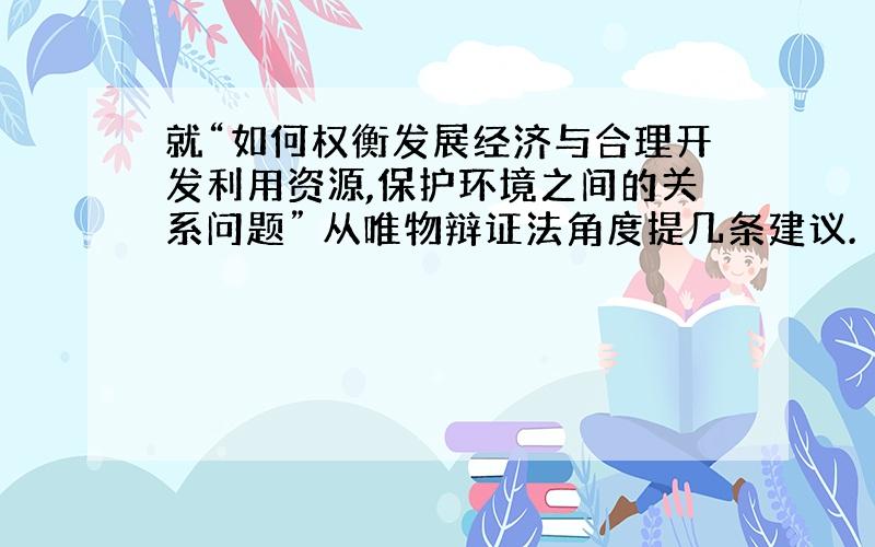 就“如何权衡发展经济与合理开发利用资源,保护环境之间的关系问题” 从唯物辩证法角度提几条建议.