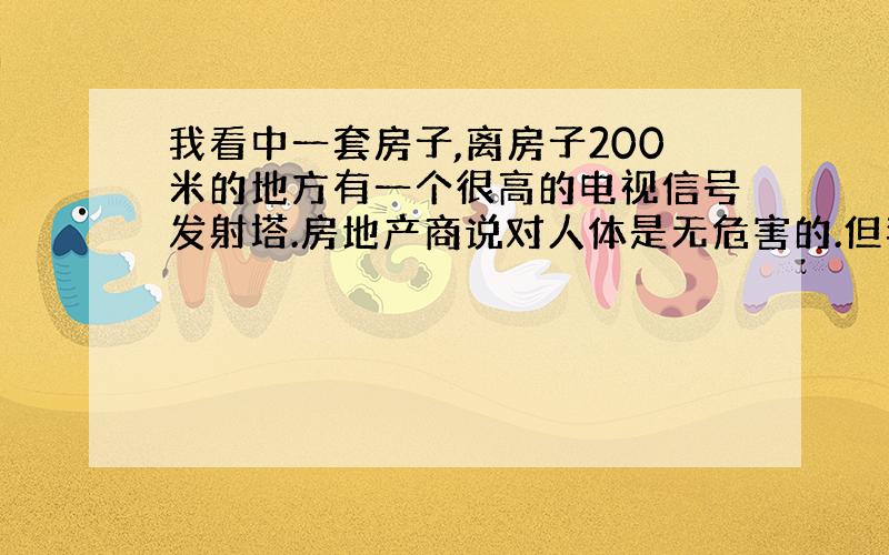 我看中一套房子,离房子200米的地方有一个很高的电视信号发射塔.房地产商说对人体是无危害的.但我一个研究环境学的朋友说是