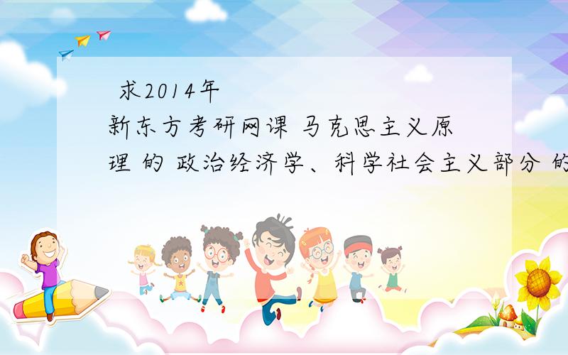 ﻿求2014年新东方考研网课 马克思主义原理 的 政治经济学、科学社会主义部分 的网课